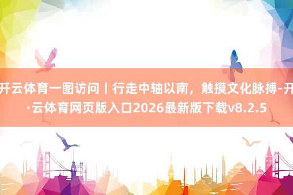开云体育一图访问丨行走中轴以南，触摸文化脉搏-开·云体育网页版入口2026最新版下载v8.2.5