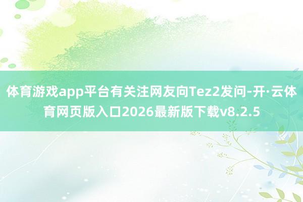 体育游戏app平台有关注网友向Tez2发问-开·云体育网页版入口2026最新版下载v8.2.5