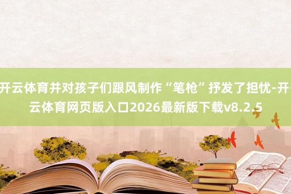 开云体育并对孩子们跟风制作“笔枪”抒发了担忧-开·云体育网页版入口2026最新版下载v8.2.5