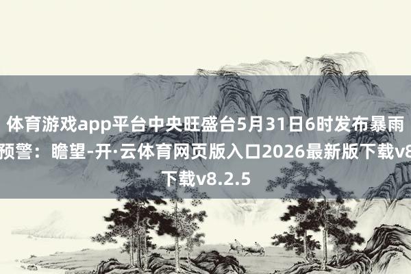 体育游戏app平台中央旺盛台5月31日6时发布暴雨黄色预警：瞻望-开·云体育网页版入口2026最新版下载v8.2.5