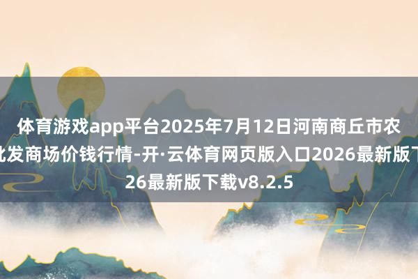 体育游戏app平台2025年7月12日河南商丘市农居品中心批发商场价钱行情-开·云体育网页版入口2026最新版下载v8.2.5