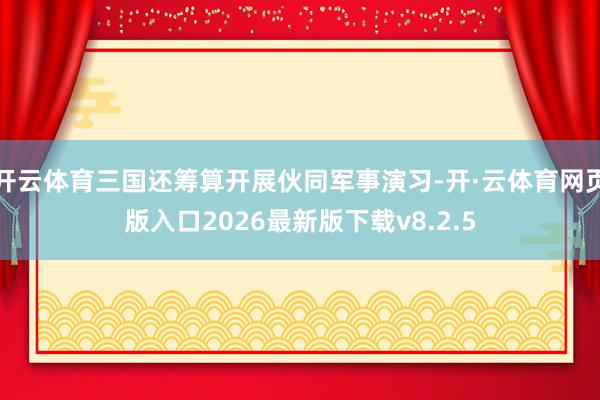 开云体育三国还筹算开展伙同军事演习-开·云体育网页版入口2026最新版下载v8.2.5