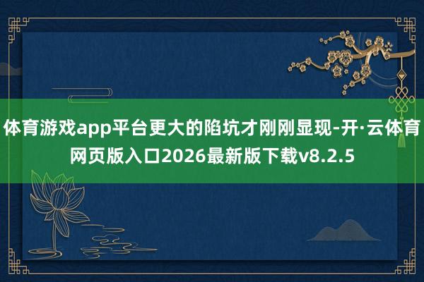 体育游戏app平台更大的陷坑才刚刚显现-开·云体育网页版入口2026最新版下载v8.2.5