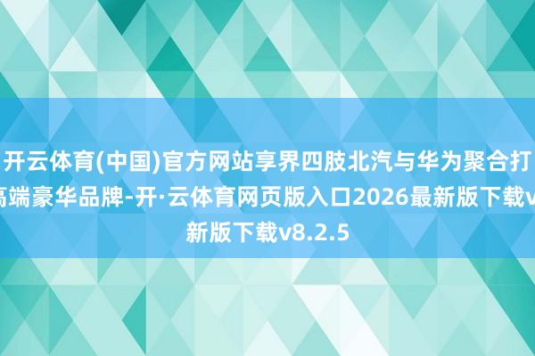 开云体育(中国)官方网站享界四肢北汽与华为聚合打造的高端豪华品牌-开·云体育网页版入口2026最新版下载v8.2.5
