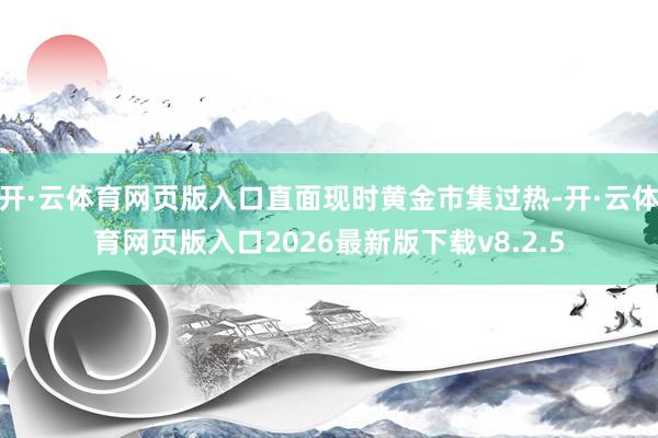开·云体育网页版入口直面现时黄金市集过热-开·云体育网页版入口2026最新版下载v8.2.5